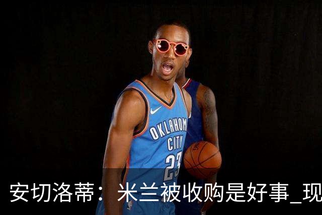 安切洛蒂：米兰被收购是好事 现在不谈回米兰可能